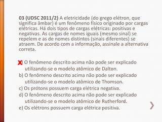 03 (UDSC 2011/2) A eletricidade (do grego elétron, que
significa âmbar) é um fenômeno físico originado por cargas
elétricas. Há dois tipos de cargas elétricas: positivas e
negativas. As cargas de nomes iguais (mesmo sinal) se
repelem e as de nomes distintos (sinais diferentes) se
atraem. De acordo com a informação, assinale a alternativa
correta.
a)
X O fenômeno descrito acima não pode ser explicado

utilizando-se o modelo atômico de Dalton.
b) O fenômeno descrito acima não pode ser explicado
utilizando-se o modelo atômico de Thomson.
c) Os prótons possuem carga elétrica negativa.
d) O fenômeno descrito acima não pode ser explicado
utilizando-se o modelo atômico de Rutherford.
e) Os elétrons possuem carga elétrica positiva.

 