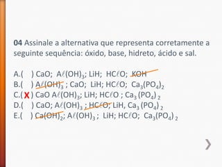 04 Assinale a alternativa que representa corretamente a
seguinte sequência: óxido, base, hidreto, ácido e sal.
A.( ) CaO; Al(OH)3; LiH; HClO; KOH
B.( ) Al(OH)3 ; CaO; LiH; HClO; Ca3(PO4)2
C.( X ) CaO Al(OH)3; LiH; HClO ; Ca3 (PO4) 2
D.( ) CaO; Al(OH)3 ; HClO; LiH, Ca3 (PO4) 2
E.( ) Ca(OH)2; Al(OH)3 ; LiH; HClO; Ca3(PO4) 2

 