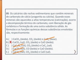 05 Os calcários são rochas sedimentares que contêm minerais
de carbonato de cálcio (aragonita ou calcita). Quando esses
minerais são aquecidos a altas temperaturas (calcinação), ocorre
a decomposição térmica do carbonato, com liberação de gás
carbônico e formação de uma outra substância sólida. As
fórmulas e as funções químicas dessas substâncias envolvidas
são, respectivamente:
A.( ) CaCO3 (óxido), CO2 (óxido) e CaO2 (base).
B.( X) CaCO3 (sal), CO2 (óxido) e CaO (óxido).
C.( ) CaC2O4 (sal), CO2 (óxido) e CaC2 (sal).
D.( ) CaCO4 (sal), CO (óxido) e CaO (óxido).
E.( ) CaCO2 (sal), CO2 (óxido) e CaO (sal).

 