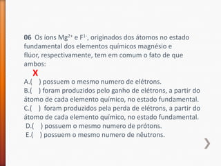 06 Os íons Mg2+ e F1-, originados dos átomos no estado
fundamental dos elementos químicos magnésio e
flúor, respectivamente, tem em comum o fato de que
ambos:

X

A.( ) possuem o mesmo numero de elétrons.
B.( ) foram produzidos pelo ganho de elétrons, a partir do
átomo de cada elemento químico, no estado fundamental.
C.( ) foram produzidos pela perda de elétrons, a partir do
átomo de cada elemento químico, no estado fundamental.
D.( ) possuem o mesmo numero de prótons.
E.( ) possuem o mesmo numero de nêutrons.

 