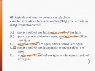07 Assinale a alternativa correta em relação as
características da molécula de amônia (NH3) e da do metano
(CH4), respectivamente:
A.( ) polar e solúvel em água; polar e solúvel em água.
B.( ) polar e pouco solúvel em água; apolar e muito solúvel
em água.
C.( ) apolar e solúvel em água; polar e solúvel em água.
D.( X ) polar e solúvel em água; apolar e pouco solúvel em
água.
E.( ) apolar e pouco solúvel em água; apolar e pouco solúvel
em água.

 