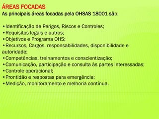 ÁREAS FOCADAS
As principais áreas focadas pela OHSAS 18001 são:
•Identificação de Perigos, Riscos e Controles;
•Requisitos legais e outros;
•Objetivos e Programa OHS;
•Recursos, Cargos, responsabilidades, disponibilidade e
autoridade;
•Competências, treinamentos e conscientização;
•Comunicação, participação e consulta às partes interessadas;
•Controle operacional;
•Prontidão e respostas para emergência;
•Medição, monitoramento e melhoria contínua.

 