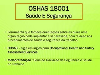OSHAS 18001
Saúde E Segurança
• Ferramenta que fornece orientações sobre as quais uma
organização pode implantar e ser avaliada, com relação aos
procedimentos de saúde e segurança do trabalho.

• OHSAS - sigla em inglês para Occupational Health and Safety
Assessment Services.
• Melhor tradução : Série de Avaliação da Segurança e Saúde
no Trabalho.

 