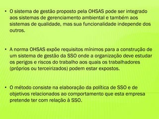 • O sistema de gestão proposto pela OHSAS pode ser integrado
aos sistemas de gerenciamento ambiental e também aos
sistemas de qualidade, mas sua funcionalidade independe dos
outros.
• A norma OHSAS expõe requisitos mínimos para a construção de
um sistema de gestão da SSO onde a organização deve estudar
os perigos e riscos do trabalho aos quais os trabalhadores
(próprios ou terceirizados) podem estar expostos.
• O método consiste na elaboração da política de SSO e de
objetivos relacionados ao comportamento que esta empresa
pretende ter com relação à SSO.

 