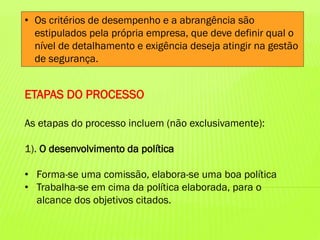 • Os critérios de desempenho e a abrangência são
estipulados pela própria empresa, que deve definir qual o
nível de detalhamento e exigência deseja atingir na gestão
de segurança.

ETAPAS DO PROCESSO
As etapas do processo incluem (não exclusivamente):

1). O desenvolvimento da política
• Forma-se uma comissão, elabora-se uma boa política
• Trabalha-se em cima da política elaborada, para o
alcance dos objetivos citados.

 