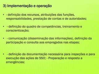 3) Implementação e operação
• - definição dos recursos, atribuições das funções,
responsabilidades, prestação de contas e de autoridades;
• - definição do quadro de competências, treinamento e
conscientização;
• - comunicação (disseminação das informações), definição da
participação e consulta aos empregados nas etapas;

• - definição da documentação necessária para inspeções e para
execução das ações de SSO; - Preparação e resposta a
emergências;

 