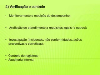 4) Verificação e controle
•

Monitoramento e medição do desempenho;

• Avaliação do atendimento a requisitos legais (e outros);
• Investigação (incidentes, não-conformidades, ações
preventivas e corretivas);
• Controle de registros;
• Aauditoria interna;

 