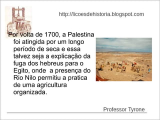 Por volta de 1700, a Palestina
 foi atingida por um longo
 período de seca e essa
 talvez seja a explicação da
 fuga dos hebreus para o
 Egito, onde a presença do
 Rio Nilo permitiu a pratica
 de uma agricultura
 organizada.
 