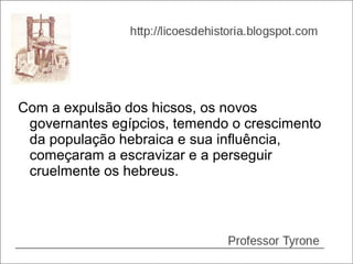 Com a expulsão dos hicsos, os novos
 governantes egípcios, temendo o crescimento
 da população hebraica e sua influência,
 começaram a escravizar e a perseguir
 cruelmente os hebreus.
 