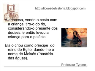 A princesa, vendo o cesto com
  a criança, tiro-o do rio,
  considerando-o presente dos
  deuses, e então levou a
  criança para o palácio.

Ela o criou como príncipe do
  reino do Egito, dando-lhe o
  nome de Moisés (“nascido
  das águas).
 