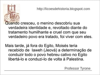 Quando cresceu, o menino descobriu sua
 verdadeira identidade e, revoltado diante do
 tratamento humilhante e cruel com que seu
 verdadeiro povo era tratado, foi viver com eles.

Mais tarde, já fora do Egito, Moisés teria
 recebido de Iaweh (Jeová) a determinação de
 conduzir todo o povo hebreu cativo no Egito
 libertá-lo e conduzi-lo de volta à Palestina.
 