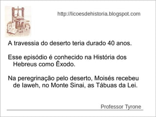 A travessia do deserto teria durado 40 anos.

Esse episódio é conhecido na História dos
 Hebreus como Êxodo.

Na peregrinação pelo deserto, Moisés recebeu
 de Iaweh, no Monte Sinai, as Tábuas da Lei.
 