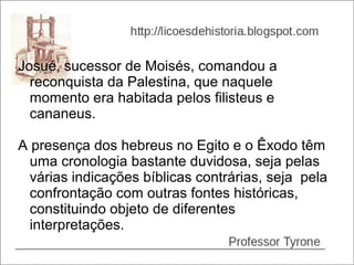 Josué, sucessor de Moisés, comandou a
  reconquista da Palestina, que naquele
  momento era habitada pelos filisteus e
  cananeus.

A presença dos hebreus no Egito e o Êxodo têm
  uma cronologia bastante duvidosa, seja pelas
  várias indicações bíblicas contrárias, seja pela
  confrontação com outras fontes históricas,
  constituindo objeto de diferentes
  interpretações.
 