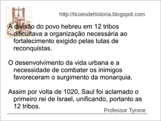 A divisão do povo hebreu em 12 tribos
  dificultava a organização necessária ao
  fortalecimento exigido pelas lutas de
  reconquistas.

O desenvolvimento da vida urbana e a
 necessidade de combater os inimigos
 favoreceram o surgimento da monarquia.

Assim por volta de 1020, Saul foi aclamado o
 primeiro rei de Israel, unificando, portanto as
 12 tribos.
 
