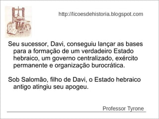 Seu sucessor, Davi, conseguiu lançar as bases
 para a formação de um verdadeiro Estado
 hebraico, um governo centralizado, exército
 permanente e organização burocrática.

Sob Salomão, filho de Davi, o Estado hebraico
 antigo atingiu seu apogeu.
 