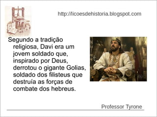 Segundo a tradição
 religiosa, Davi era um
 jovem soldado que,
 inspirado por Deus,
 derrotou o gigante Golias,
 soldado dos filisteus que
 destruía as forças de
 combate dos hebreus.
 