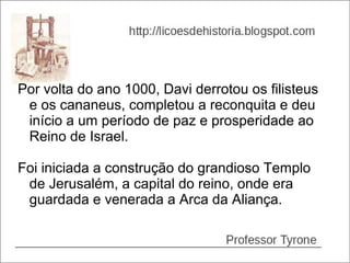 Por volta do ano 1000, Davi derrotou os filisteus
 e os cananeus, completou a reconquita e deu
 início a um período de paz e prosperidade ao
 Reino de Israel.

Foi iniciada a construção do grandioso Templo
 de Jerusalém, a capital do reino, onde era
 guardada e venerada a Arca da Aliança.
 
