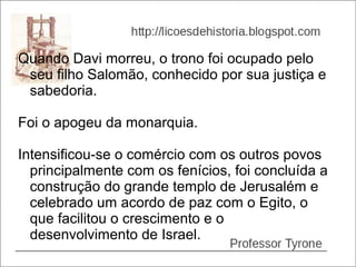 Quando Davi morreu, o trono foi ocupado pelo
 seu filho Salomão, conhecido por sua justiça e
 sabedoria.

Foi o apogeu da monarquia.

Intensificou-se o comércio com os outros povos
  principalmente com os fenícios, foi concluída a
  construção do grande templo de Jerusalém e
  celebrado um acordo de paz com o Egito, o
  que facilitou o crescimento e o
  desenvolvimento de Israel.
 