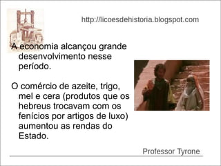 A economia alcançou grande
  desenvolvimento nesse
  período.

O comércio de azeite, trigo,
 mel e cera (produtos que os
 hebreus trocavam com os
 fenícios por artigos de luxo)
 aumentou as rendas do
 Estado.
 