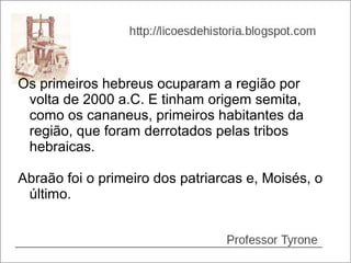 Os primeiros hebreus ocuparam a região por
 volta de 2000 a.C. E tinham origem semita,
 como os cananeus, primeiros habitantes da
 região, que foram derrotados pelas tribos
 hebraicas.

Abraão foi o primeiro dos patriarcas e, Moisés, o
 último.
 