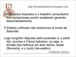 Os elevados impostos e o trabalho compulsório
 dos camponeses porém acabaram gerando
 descontentamento.

O Estado unificado não sobreviveu à morte de
 Salomão.

Logo surgiram disputas pela sucessão e, a partir
 daí, ocorreu o Cisma hebraico, ou seja, a
 divisão dos hebreus em dois reinos: Israel
 (Samaria), e o Judá (Jerusalém)
 