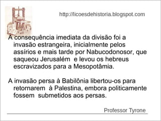 A consequência imediata da divisão foi a
  invasão estrangeira, inicialmente pelos
  assírios e mais tarde por Nabucodonosor, que
  saqueou Jerusalém e levou os hebreus
  escravizados para a Mesopotâmia.

A invasão persa à Babilônia libertou-os para
  retornarem à Palestina, embora politicamente
  fossem submetidos aos persas.
 