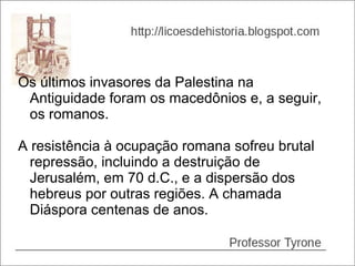 Os últimos invasores da Palestina na
 Antiguidade foram os macedônios e, a seguir,
 os romanos.

A resistência à ocupação romana sofreu brutal
  repressão, incluindo a destruição de
  Jerusalém, em 70 d.C., e a dispersão dos
  hebreus por outras regiões. A chamada
  Diáspora centenas de anos.
 