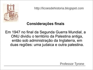 Considerações finais

Em 1947 no final da Segunda Guerra Mundial, a
  ONU dividiu o território da Palestina antiga,
   então sob administração da Inglaterra, em
  duas regiões: uma judaica e outra palestina.
 