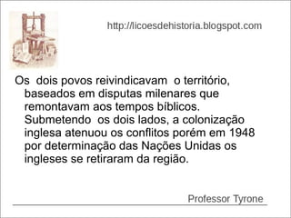 Os dois povos reivindicavam o território,
 baseados em disputas milenares que
 remontavam aos tempos bíblicos.
 Submetendo os dois lados, a colonização
 inglesa atenuou os conflitos porém em 1948
 por determinação das Nações Unidas os
 ingleses se retiraram da região.
 