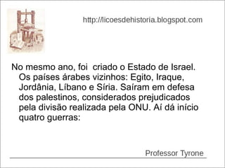 No mesmo ano, foi criado o Estado de Israel.
 Os países árabes vizinhos: Egito, Iraque,
 Jordânia, Líbano e Síria. Saíram em defesa
 dos palestinos, considerados prejudicados
 pela divisão realizada pela ONU. Aí dá início
 quatro guerras:
 