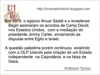 Em 1979, o egípcio Anuar Sadat e o israelense
 Begin assinaram os acordos de Camp David,
 nos Estados Unidos, com a mediação do
 presidente Jimmy Carter, encerrando as
 disputas entre Egito e Israel.

A questão palestina porém continuou existindo
  com a OLP lutando pela criação de um Estado
  independente na Cisjordânia e na faixa de
  Gaza.
 