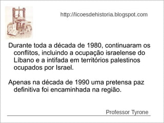 Durante toda a década de 1980, continuaram os
 conflitos, incluindo a ocupação israelense do
 Líbano e a intifada em territórios palestinos
 ocupados por Israel.

Apenas na década de 1990 uma pretensa paz
 definitiva foi encaminhada na região.
 
