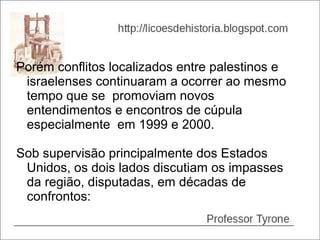 Porém conflitos localizados entre palestinos e
 israelenses continuaram a ocorrer ao mesmo
 tempo que se promoviam novos
 entendimentos e encontros de cúpula
 especialmente em 1999 e 2000.

Sob supervisão principalmente dos Estados
 Unidos, os dois lados discutiam os impasses
 da região, disputadas, em décadas de
 confrontos:
 