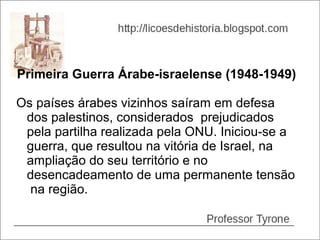 Primeira Guerra Árabe-israelense (1948-1949)

Os países árabes vizinhos saíram em defesa
 dos palestinos, considerados prejudicados
 pela partilha realizada pela ONU. Iniciou-se a
 guerra, que resultou na vitória de Israel, na
 ampliação do seu território e no
 desencadeamento de uma permanente tensão
  na região.
 