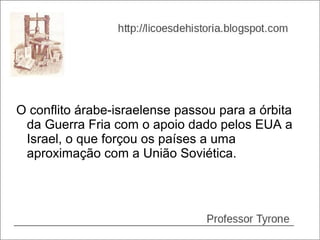 O conflito árabe-israelense passou para a órbita
 da Guerra Fria com o apoio dado pelos EUA a
 Israel, o que forçou os países a uma
 aproximação com a União Soviética.
 