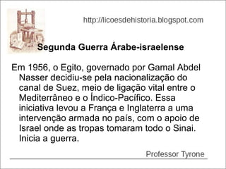 Segunda Guerra Árabe-israelense

Em 1956, o Egito, governado por Gamal Abdel
 Nasser decidiu-se pela nacionalização do
 canal de Suez, meio de ligação vital entre o
 Mediterrâneo e o Índico-Pacífico. Essa
 iniciativa levou a França e Inglaterra a uma
 intervenção armada no país, com o apoio de
 Israel onde as tropas tomaram todo o Sinai.
 Inicia a guerra.
 