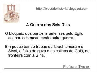 A Guerra dos Seis Dias

O bloqueio dos portos israelenses pelo Egito
 acabou desencadeando outra guerra.

Em pouco tempo tropas de Israel tomaram o
 Sinai, a faixa de gaza e as colinas de Golã, na
 fronteira com a Síria.
 