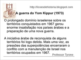 A guerra do Yom Kippur (1973)

O prolongado domínio israelense sobre os
 territórios conquistados em 1967 gerou
 enorme insatisfação nos países árabes e a
 preparação de uma nova guerra.

A iniciativa árabe de reconquista de alguns
  territórios foi logo detida. Mais uma vez, as
  pressões das superpotências encerraram o
  conflito com a manutenção de Israel nos
  territórios ocupados em 1967.
 