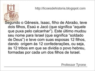 Segundo o Gênesis, Isaac, filho de Abraão, teve
 dois filhos, Esaú e Jacó (que significa “aquele
 que puxa pelo calcanhar”). Este último mudou
 seu nome para Israel (que significa “soldado
 de Deus”) e teve com suas esposas 12 filhos,
 dando origem às 12 confederações, ou seja,
 às 12 tribos em que se dividia o povo hebreu,
 formadas por cada um dos filhos de Israel.
 