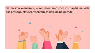 Da mesma maneira que representamos nossos papéis na vida
das pessoas, elas representam os dela na nossa vida.
 