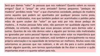 Será que damos “valor” às pessoas que nos rodeiam? Quanto valem os nossos
amigos? Qual o “preço” de uma amizade? Somos pequenos “pedaços de
madeira” perdidos neste “mar” a que chamamos sociedade, pedaços de madeira
como aqueles que podem ser apanhados por qualquer pessoa numa praia,
atirados e maltratados, mas que também podem ser acarinhados e polidos pelas
mãos de quem souber dar “valor” ao que está por trás desse pedaço de
madeira… A muitas pessoas falta valor, não parecem ter qualidade alguma nem
utilidade, no entanto, acredito que essas pessoas servem para darmos valor a
outras. Quantos de nós não demos valor a alguém por termos sido maltratados
ou ignorados por outra pessoa? Apesar do nosso valor estar na importância que
temos para as pessoas que nos rodeiam, está também e principalmente na nossa
própria valorização e na capacidade de tentarmos ser melhores. Muitas vezes não
valorizamos as pessoas que nos rodeiam, e de um dia para o outro podemos
perder alguém querido, sem termos oportunidade de lhe dizer e mostrar o quão
importantes eram e o quanto valiam para nós.
 