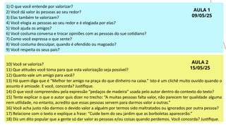 14
1) O que você entende por valorizar?
2) Você dá valor às pessoas ao seu redor?
3) Elas também te valorizam?
4) Você elogia as pessoas ao seu redor e é elogiada por elas?
5) Você ajuda os amigos?
6) Você costuma conversa e trocar opiniões com as pessoas do sue cotidiano?
7) Como você expressa o que sente?
8) Você costuma desculpar, quando é ofendido ou magoado?
9) Você respeita os seus pais?
10) Você se valoriza?
11) Que atitudes você toma para que esta valorização seja possível?
12) Quanto vale um amigo para você?
13) Há quem diga que é “Melhor ter amigo na praça do que dinheiro na caixa.” Isto é um clichê muito ouvido quando o
assunto é amizade. E você, concorda? Justifique.
14) O que você compreendeu pela expressão “pedaços de madeira” usada pelo autor dentro do contexto do texto?
15) Tente explicar o que o autor quis dizer no trecho: “A muitas pessoas falta valor, não parecem ter qualidade alguma
nem utilidade, no entanto, acredito que essas pessoas servem para darmos valor a outras.”
16) Você acha justo não darmos o devido valor a alguém por termos sido maltratados ou ignorados por outra pessoa?
17) Relacione com o texto e explique a frase: “Cuide bem do seu jardim que as borboletas aparecerão.”
18) Diz um dito popular que a gente só dar valor as pessoas e/ou coisas quando perdemos. Você concorda? Justifique.
AULA 1
09/05/25
AULA 2
15/05/25
 