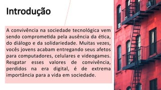 A convivência na sociedade tecnológica vem
sendo comprometida pela ausência da ética,
do diálogo e da solidariedade. Muitas vezes,
vocês jovens acabam entregando seus afetos
para computadores, celulares e videogames.
Resgatar esses valores de convivência,
perdidos na era digital, é de extrema
importância para a vida em sociedade.
3
Introdução
 