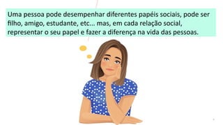 6
Uma pessoa pode desempenhar diferentes papéis sociais, pode ser
filho, amigo, estudante, etc... mas, em cada relação social,
representar o seu papel e fazer a diferença na vida das pessoas.
 