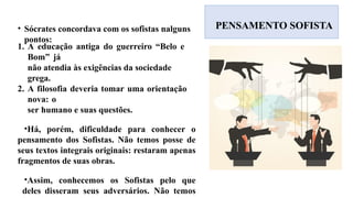 PENSAMENTO SOFISTA
• Sócrates concordava com os sofistas nalguns
pontos:
1. A educação antiga do guerreiro “Belo e
Bom” já
não atendia às exigências da sociedade
grega.
2. A filosofia deveria tomar uma orientação
nova: o
ser humano e suas questões.
•Há, porém, dificuldade para conhecer o
pensamento dos Sofistas. Não temos posse de
seus textos integrais originais: restaram apenas
fragmentos de suas obras.
•Assim, conhecemos os Sofistas pelo que
deles disseram seus adversários. Não temos
 