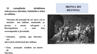 •O comediante Aristófanes
ridicularizou Sócrates; incluindo-o entre
os sofistas.
•Sócrates foi acusado de ser ateu e de se
associar aos sofistas: ensinando os
jovens a
desrespeitosos
serem selvagens e
e, com isso,
corrompendo a juventude.
• Sabemos, porém, que Sócrates
era
adversário intelectual dos sofistas.
• Essa acusação resultou na morte
de
Sócrates.
IRONIA DO
DESTINO.
 