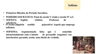 Sofistas
• Primeiros filósofos do Período Socrático.
• PERÍODO SOCRÁTICO: Final do século V etodo o século IV a.C.
• SOFISTA: Sophós (Sábio). Professor de
sabedoria.
• O termo adquiriu sentido pejorativo: Aquele que emprega
sofismas.
• SOFISMA: Argumentação falsa que é cometida
intencionalmente com o intuito de persuadir (enganar) seu
interlocutor. gerando, assim, uma ilusão de verdade.
 