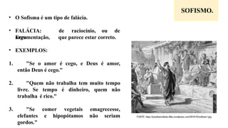 SOFISMO.
• O Sofisma é um tipo de falácia.
• FALÁCIA:
Erro
de raciocínio, ou de
argumentação, que parece estar correto.
• EXEMPLOS:
1. "Se o amor é cego, e Deus é amor,
então Deus é cego."
2. "Quem não trabalha tem muito tempo
livre. Se tempo é dinheiro, quem não
trabalha é rico."
3. "Se comer vegetais emagrecesse,
elefantes e hipopótamos não seriam
gordos."
 