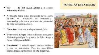 • Por
volta
de 450 (a.C.), Atenas é o centro
cultural da Grécia.
• A filosofia toma uma orientação nova: Saem
de cena os “Filósofos da Natureza”;
interessados pela busca do elemento primordial
de onde tudo deriva (Arché).
• Novo foco: homem e seu lugar na sociedade.
• Democracia Grega: Todos os homens possuem o
direito de participar do governo da Polis. Surge a
figura política do cidadão.
• Cidadania: o cidadão opina, discute, delibera
e vota na assembléia. Para ter suas idéias
aceitas, precisa ser talentoso na arte da retórica.
SOFISTAS EM ATENAS
 