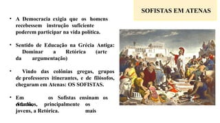 SOFISTAS EM ATENAS
• A Democracia exigia que os homens
recebessem instrução suficiente
poderem participar na vida política.
• Sentido de Educação na Grécia Antiga:
Dominar a Retórica (arte
da argumentação)
• Vindo das colônias gregas, grupos
de professores itinerantes, e de filósofos,
chegaram em Atenas: OS SOFISTAS.
• Em
Atenas,
os Sofistas ensinam os
cidadãos, principalmente os
mais
jovens, a Retórica.
 